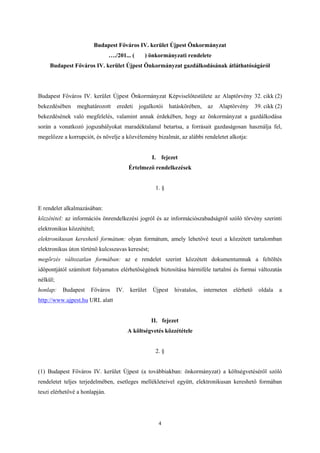 Budapest Főváros IV. kerület Újpest Önkormányzat 
…./201... ( ) önkormányzati rendelete 
Budapest Főváros IV. kerület Újpest Önkormányzat gazdálkodásának átláthatóságáról 
Budapest Főváros IV. kerület Újpest Önkormányzat Képviselőtestülete az Alaptörvény 32. cikk (2) 
bekezdésében meghatározott eredeti jogalkotói hatáskörében, az Alaptörvény 39. cikk (2) 
bekezdésének való megfelelés, valamint annak érdekében, hogy az önkormányzat a gazdálkodása 
során a vonatkozó jogszabályokat maradéktalanul betartsa, a forrásait gazdaságosan használja fel, 
megelőzze a korrupciót, és növelje a közvélemény bizalmát, az alábbi rendeletet alkotja: 
I. fejezet 
Értelmező rendelkezések 
1. § 
E rendelet alkalmazásában: 
közzététel: az információs önrendelkezési jogról és az információszabadságról szóló törvény szerinti 
elektronikus közzététel; 
elektronikusan kereshető formátum: olyan formátum, amely lehetővé teszi a közzétett tartalomban 
elektronikus úton történő kulcsszavas keresést; 
megőrzés változatlan formában: az e rendelet szerint közzétett dokumentumnak a feltöltés 
időpontjától számított folyamatos elérhetőségének biztosítása bármiféle tartalmi és formai változatás 
nélkül; 
honlap: Budapest Főváros IV. kerület Újpest hivatalos, interneten elérhető oldala a 
http://www.ujpest.hu URL alatt 
II. fejezet 
A költségvetés közzététele 
2. § 
(1) Budapest Főváros IV. kerület Újpest (a továbbiakban: önkormányzat) a költségvetéséről szóló 
rendeletet teljes terjedelmében, esetleges mellékleteivel együtt, elektronikusan kereshető formában 
teszi elérhetővé a honlapján. 
4 
 