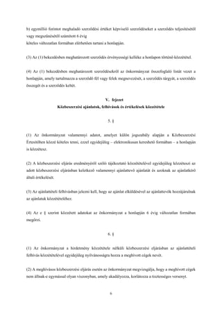 b) egymillió forintot meghaladó szerződési értéket képviselő szerződéseket a szerződés teljesítésétől 
vagy megszűnésétől számított 6 évig 
köteles változatlan formában elérhetően tartani a honlapján. 
(3) Az (1) bekezdésben meghatározott szerződés érvényességi kelléke a honlapon történő közzététel. 
(4) Az (1) bekezdésben meghatározott szerződésekről az önkormányzat összefoglaló listát vezet a 
honlapján, amely tartalmazza a szerződő fél vagy felek megnevezését, a szerződés tárgyát, a szerződés 
összegét és a szerződés keltét. 
V. fejezet 
Közbeszerzési ajánlatok, felhívások és értékelések közzététele 
5. § 
(1) Az önkormányzat valamennyi adatot, amelyet külön jogszabály alapján a Közbeszerzési 
Értesítőben közzé köteles tenni, ezzel egyidejűleg – elektronikusan kereshető formában – a honlapján 
is közzétesz. 
(2) A közbeszerzési eljárás eredményéről szóló tájékoztató közzétételével egyidejűleg közzéteszi az 
adott közbeszerzési eljárásban keletkező valamennyi ajánlattevő ajánlatát és azoknak az ajánlatkérő 
általi értékelését. 
(3) Az ajánlattételi felhívásban jelezni kell, hogy az ajánlat elküldésével az ajánlattevők hozzájárulnak 
az ajánlatuk közzétételéhez. 
(4) Az e § szerint közzétett adatokat az önkormányzat a honlapján 6 évig változatlan formában 
megőrzi. 
6. § 
(1) Az önkormányzat a hirdetmény közzététele nélküli közbeszerzési eljárásban az ajánlattételi 
felhívás közzétételével egyidejűleg nyilvánosságra hozza a meghívott cégek nevét. 
(2) A meghívásos közbeszerzési eljárás esetén az önkormányzat megvizsgálja, hogy a meghívott cégek 
nem állnak-e egymással olyan viszonyban, amely akadályozza, korlátozza a tisztességes versenyt. 
6 
 