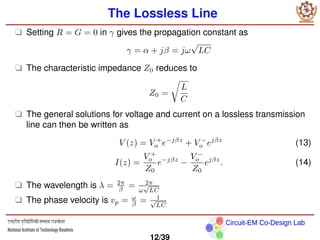 Circuit-EM Co-Design Lab
The Lossless Line
❑ Setting R = G = 0 in γ gives the propagation constant as
γ = α + jβ = jω
√
LC
❑ The characteristic impedance Z0 reduces to
Z0 =
r
L
C
❑ The general solutions for voltage and current on a lossless transmission
line can then be written as
V (z) = V +
o e−jβz
+ V −
o ejβz
(13)
I(z) =
V +
o
Z0
e−jβz
−
V −
o
Z0
ejβz
. (14)
❑ The wavelength is λ = 2π
β = 2π
ω
√
LC
❑ The phase velocity is vp = ω
β = 1
√
LC
12/39
 