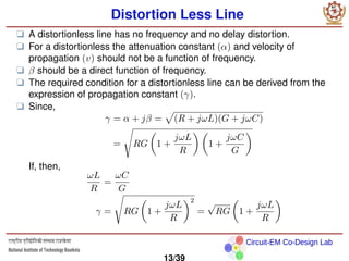 Circuit-EM Co-Design Lab
Distortion Less Line
❑ A distortionless line has no frequency and no delay distortion.
❑ For a distortionless the attenuation constant (α) and velocity of
propagation (v) should not be a function of frequency.
❑ β should be a direct function of frequency.
❑ The required condition for a distortionless line can be derived from the
expression of propagation constant (γ).
❑ Since,
γ = α + jβ =
p
(R + jωL)(G + jωC)
=
s
RG

1 +
jωL
R
 
1 +
jωC
G

If, then,
ωL
R
=
ωC
G
γ =
s
RG

1 +
jωL
R
2
=
√
RG

1 +
jωL
R

13/39
 