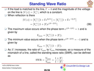 Circuit-EM Co-Design Lab
Standing Wave Ratio
❑ If the load is matched to the line, Γ = 0 and the magnitude of the voltage
on the line is |V (z)| = |V +
o |, which is a constant.
❑ When reflection is there
|V (z)| = V +
o 1 + Γe2jβz
= V +
o 1 + Γe−2jβl
= V +
o |1 + |Γ|ej(θ−2βl)
| (38)
❑ The maximum value occurs when the phase term ej(θ−2βl)
= 1 and is
given by
Vmax = V +
o (1 + |Γ|).
❑ The minimum value occurs when the phase term ej(θ−2βℓ)
= −1 and is
given by
Vmin = V +
o (1 − |Γ|).
❑ As |Γ| increases, the ratio of Vmax to Vmin increases, so a measure of the
mismatch of a line, called the standing wave ratio (SWR), can be defined
as
SWR =
Vmax
Vmin
=
1 + |Γ|
1 − |Γ|
.
26/39
 