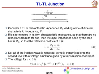 Circuit-EM Co-Design Lab
TL-TL Junction
❑ Consider a TL of characteristic impedance Z0 feeding a line of different
characteristic impedance, Z1.
❑ If it is terminated in its own characteristic impedance, so that there are no
reflections from its far end, then the input impedance seen by the feed
line is Z1, so that the reflection coefficient Γ is
Γ =
Z1 − Z0
Z1 + Z0
(45)
❑ Not all of the incident wave is reflected; some is transmitted onto the
second line with a voltage amplitude given by a transmission coefficient.
❑ The voltage for z  0 is
V (z) = V +
o e−jβz
+ Γejβz

, z  0,
33/39
 