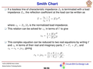 Circuit-EM Co-Design Lab
Smith Chart
❑ If a lossless line of characteristic impedance Z0 is terminated with a load
impedance ZL, the reflection coefficient at the load can be written as
Γ =
zL − 1
zL + 1
= |Γ|ejθ
,
where zL = ZL/Z0 is the normalized load impedance.
❑ This relation can be solved for zL in terms of Γ to give
zL =
1 + |Γ|ejθ
1 − |Γ|ejθ
❑ This complex equation can be reduced to two real equations by writing Γ
and zL in terms of their real and imaginary parts, Γ = Γr + jΓi, and
zL = rL + jxL, giving
rL + jxL =
(1 + Γr) + jΓi
(1 − Γr) − jΓi
.
36/39
 