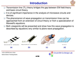 Circuit-EM Co-Design Lab
Introduction
❑ Transmission line (TL) theory bridges the gap between EM field theory
and basic circuit theory.
❑ It is of significant importance in the analysis of microwave circuits and
devices.
❑ The phenomenon of wave propagation on transmission lines can be
approached from an extension of circuit theory or from a specialization of
Maxwell’s equations.
❑ Both viewpoints will be presented and show how this wave propagation is
described by equations very similar to plane wave propagation.
(a) (b) (c) (d)
4/39
 