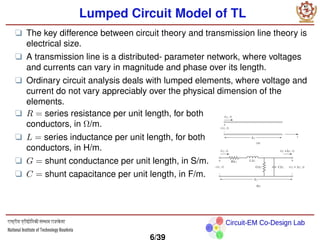 Circuit-EM Co-Design Lab
Lumped Circuit Model of TL
❑ The key difference between circuit theory and transmission line theory is
electrical size.
❑ A transmission line is a distributed- parameter network, where voltages
and currents can vary in magnitude and phase over its length.
❑ Ordinary circuit analysis deals with lumped elements, where voltage and
current do not vary appreciably over the physical dimension of the
elements.
❑ R = series resistance per unit length, for both
conductors, in Ω/m.
❑ L = series inductance per unit length, for both
conductors, in H/m.
❑ G = shunt conductance per unit length, in S/m.
❑ C = shunt capacitance per unit length, in F/m.
6/39
 