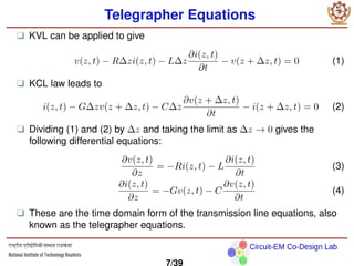 Circuit-EM Co-Design Lab
Telegrapher Equations
❑ KVL can be applied to give
v(z, t) − R∆zi(z, t) − L∆z
∂i(z, t)
∂t
− v(z + ∆z, t) = 0 (1)
❑ KCL law leads to
i(z, t) − G∆zv(z + ∆z, t) − C∆z
∂v(z + ∆z, t)
∂t
− i(z + ∆z, t) = 0 (2)
❑ Dividing (1) and (2) by ∆z and taking the limit as ∆z → 0 gives the
following differential equations:
∂v(z, t)
∂z
= −Ri(z, t) − L
∂i(z, t)
∂t
(3)
∂i(z, t)
∂z
= −Gv(z, t) − C
∂v(z, t)
∂t
(4)
❑ These are the time domain form of the transmission line equations, also
known as the telegrapher equations.
7/39
 