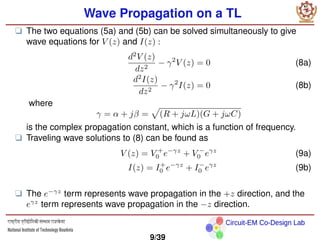 Circuit-EM Co-Design Lab
Wave Propagation on a TL
❑ The two equations (5a) and (5b) can be solved simultaneously to give
wave equations for V (z) and I(z) :
d2
V (z)
dz2
− γ2
V (z) = 0 (8a)
d2
I(z)
dz2
− γ2
I(z) = 0 (8b)
where
γ = α + jβ =
p
(R + jωL)(G + jωC)
is the complex propagation constant, which is a function of frequency.
❑ Traveling wave solutions to (8) can be found as
V (z) = V +
0 e−γz
+ V −
0 eγz
(9a)
I(z) = I+
0 e−γz
+ I−
0 eγz
(9b)
❑ The e−γz
term represents wave propagation in the +z direction, and the
eγz
term represents wave propagation in the −z direction.
9/39
 