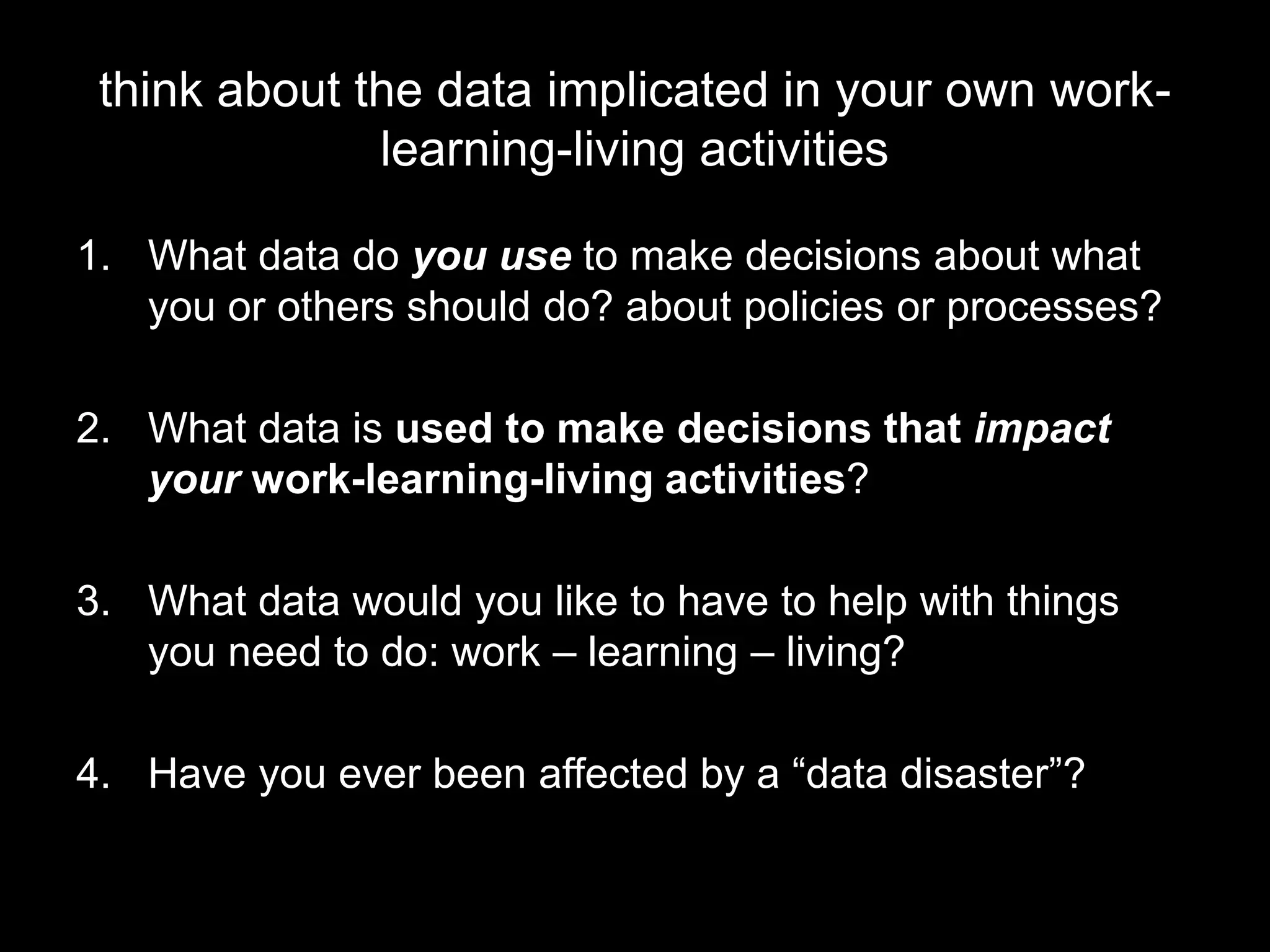 think about the data implicated in your own work-
learning-living activities
1. What data do you use to make decisions about what
you or others should do? about policies or processes?
2. What data is used to make decisions that impact
your work-learning-living activities?
3. What data would you like to have to help with things
you need to do: work – learning – living?
4. Have you ever been affected by a “data disaster”?
 