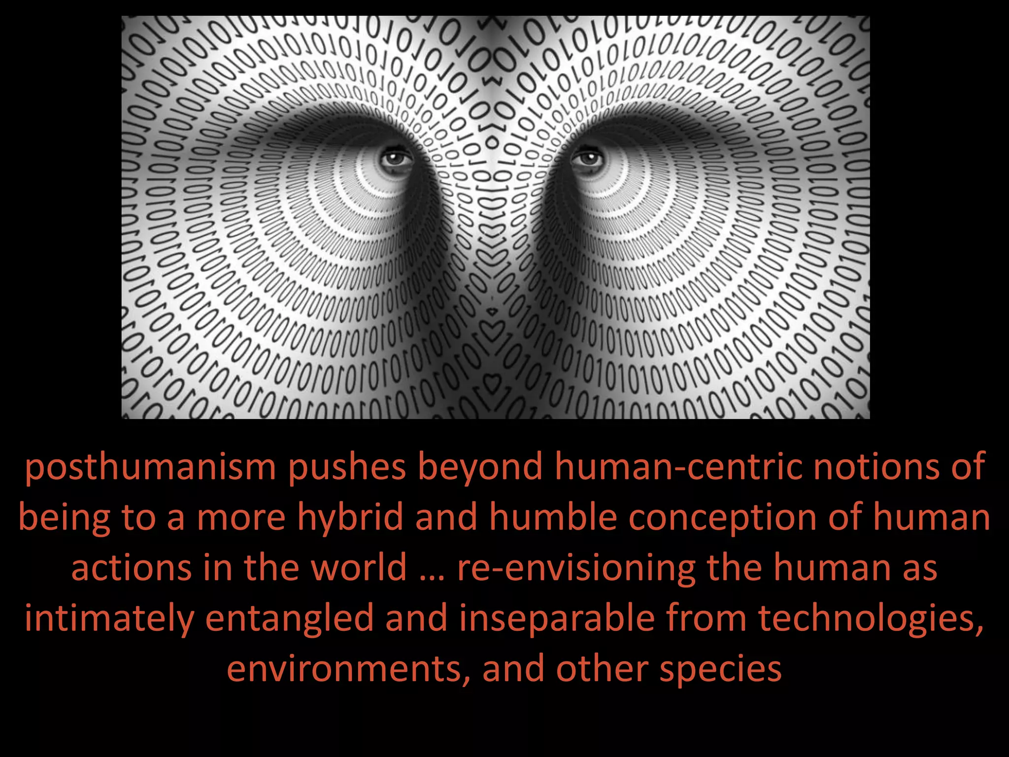 posthumanism pushes beyond human-centric notions of
being to a more hybrid and humble conception of human
actions in the world … re-envisioning the human as
intimately entangled and inseparable from technologies,
environments, and other species
 