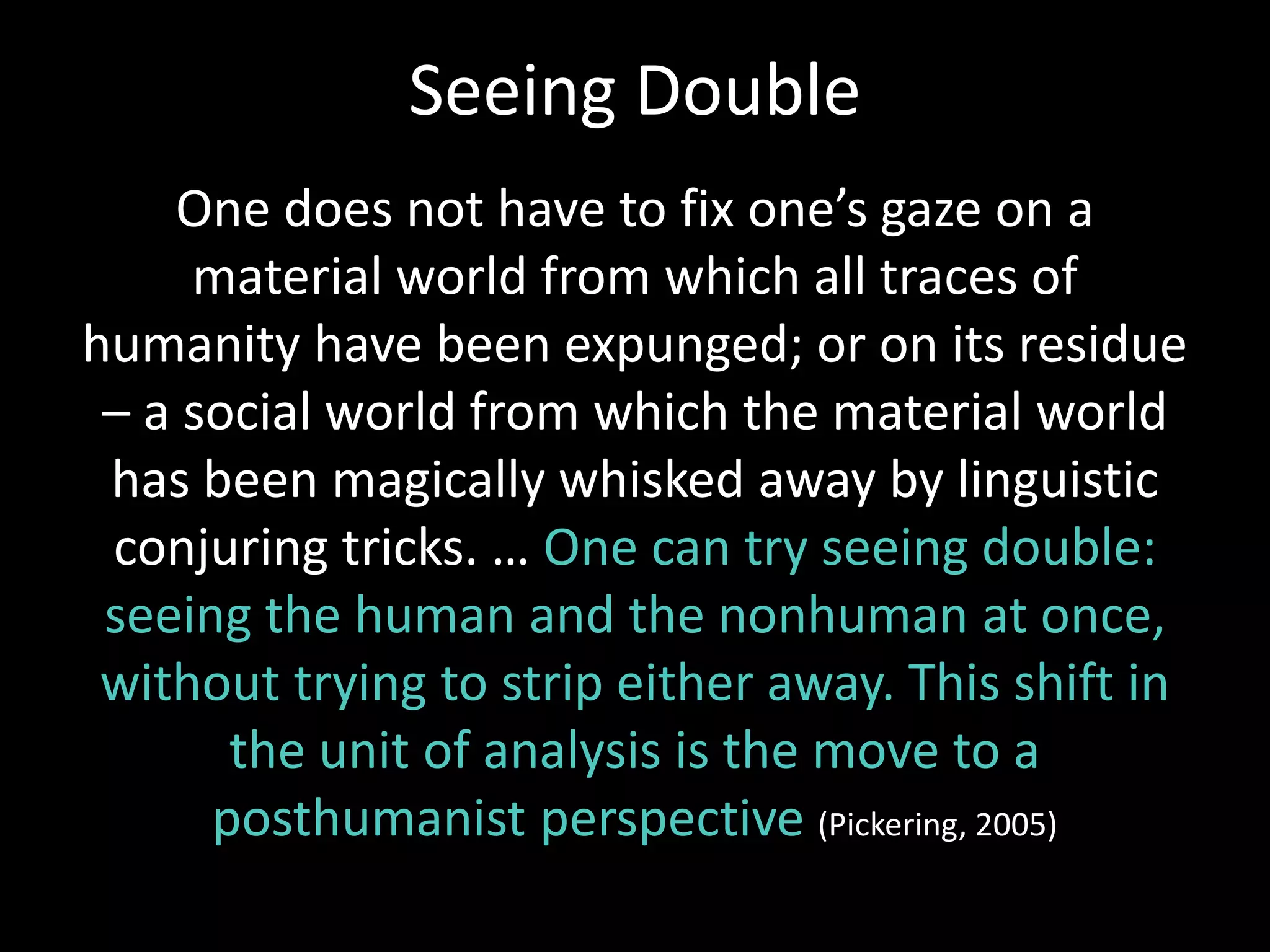 One does not have to fix one’s gaze on a
material world from which all traces of
humanity have been expunged; or on its residue
– a social world from which the material world
has been magically whisked away by linguistic
conjuring tricks. … One can try seeing double:
seeing the human and the nonhuman at once,
without trying to strip either away. This shift in
the unit of analysis is the move to a
posthumanist perspective (Pickering, 2005)
Seeing Double
 