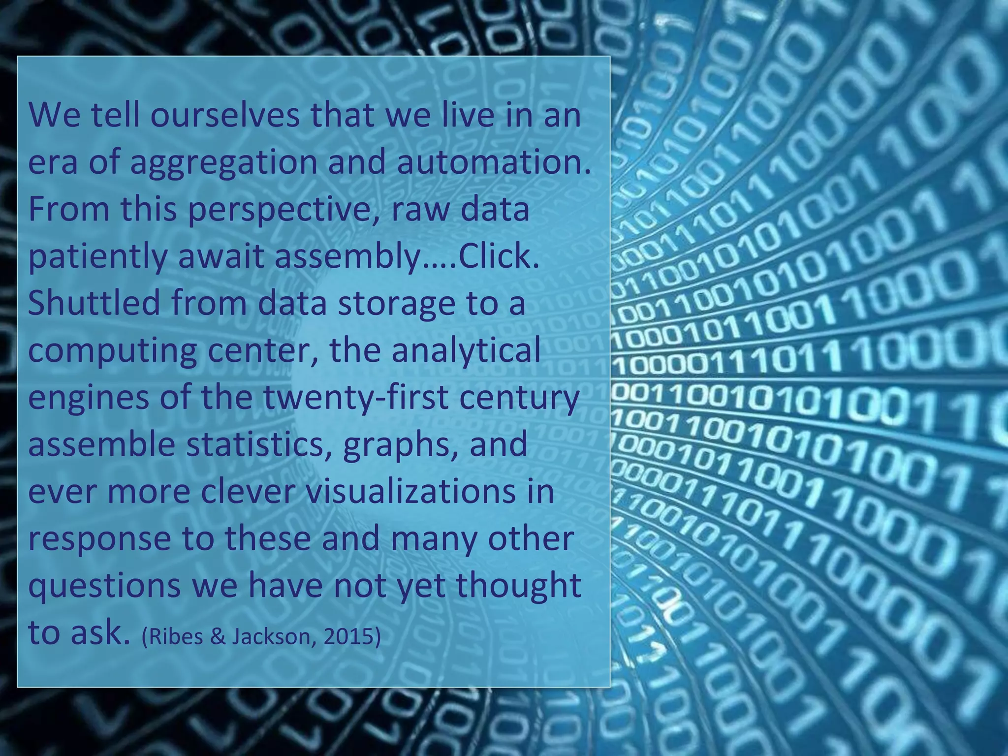 We tell ourselves that we live in an
era of aggregation and automation.
From this perspective, raw data
patiently await assembly….Click.
Shuttled from data storage to a
computing center, the analytical
engines of the twenty-first century
assemble statistics, graphs, and
ever more clever visualizations in
response to these and many other
questions we have not yet thought
to ask. (Ribes & Jackson, 2015)
 