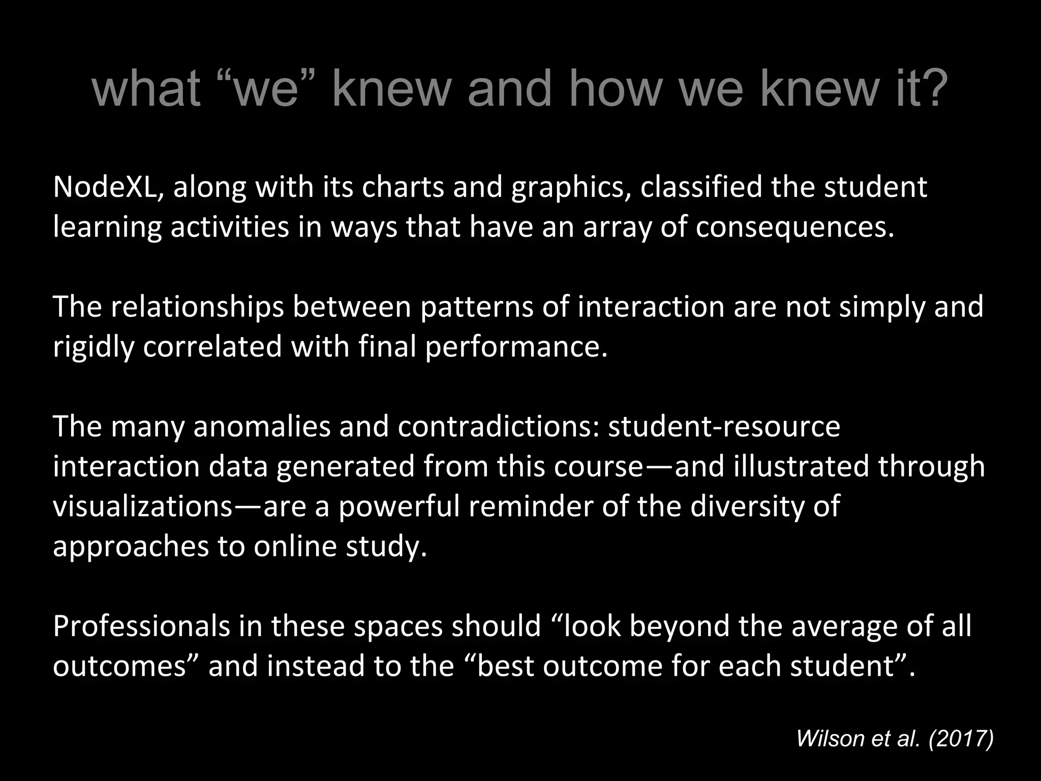 what “we” knew and how we knew it?
NodeXL, along with its charts and graphics, classified the student
learning activities in ways that have an array of consequences.
The relationships between patterns of interaction are not simply and
rigidly correlated with final performance.
The many anomalies and contradictions: student-resource
interaction data generated from this course—and illustrated through
visualizations—are a powerful reminder of the diversity of
approaches to online study.
Professionals in these spaces should “look beyond the average of all
outcomes” and instead to the “best outcome for each student”.
Wilson et al. (2017)
 