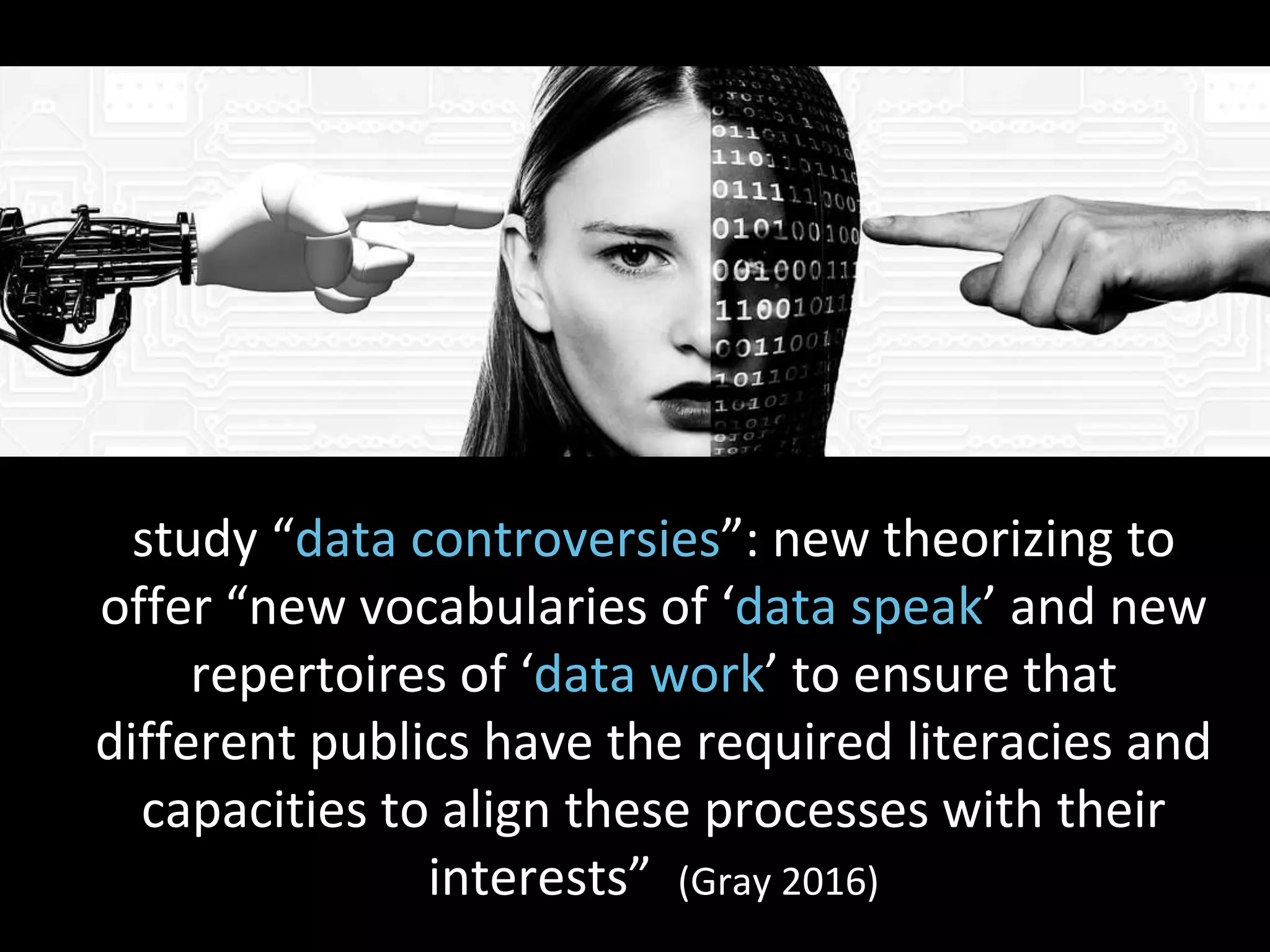 study “data controversies”: new theorizing to
offer “new vocabularies of ‘data speak’ and new
repertoires of ‘data work’ to ensure that
different publics have the required literacies and
capacities to align these processes with their
interests” (Gray 2016)
 
