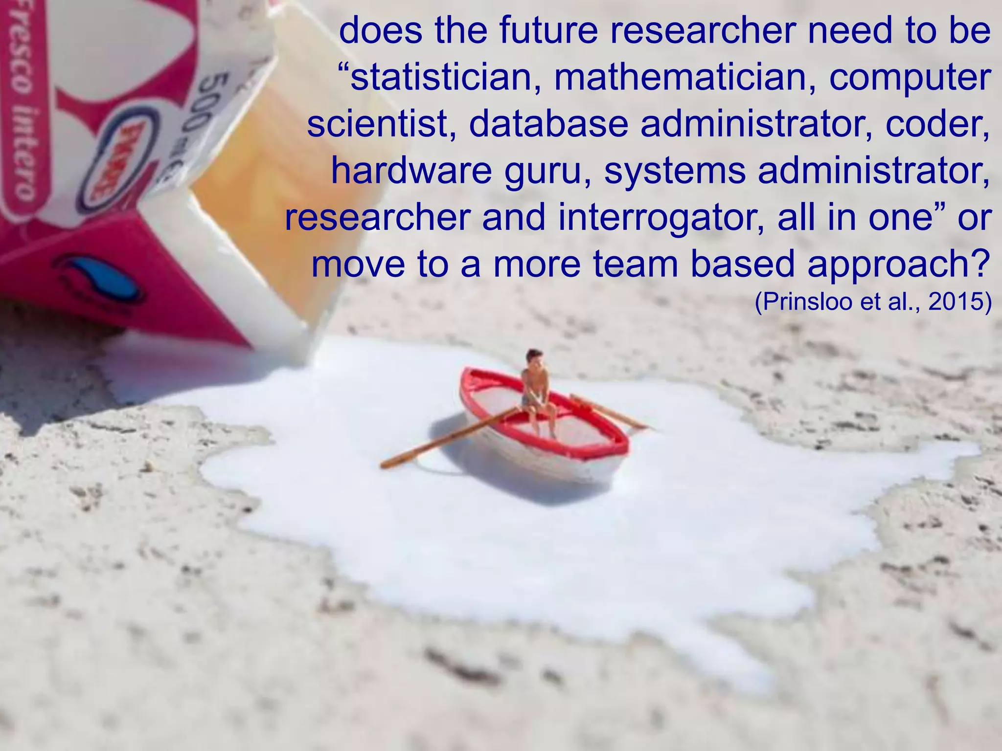 does the future researcher need to be
“statistician, mathematician, computer
scientist, database administrator, coder,
hardware guru, systems administrator,
researcher and interrogator, all in one” or
move to a more team based approach?
(Prinsloo et al., 2015)
 