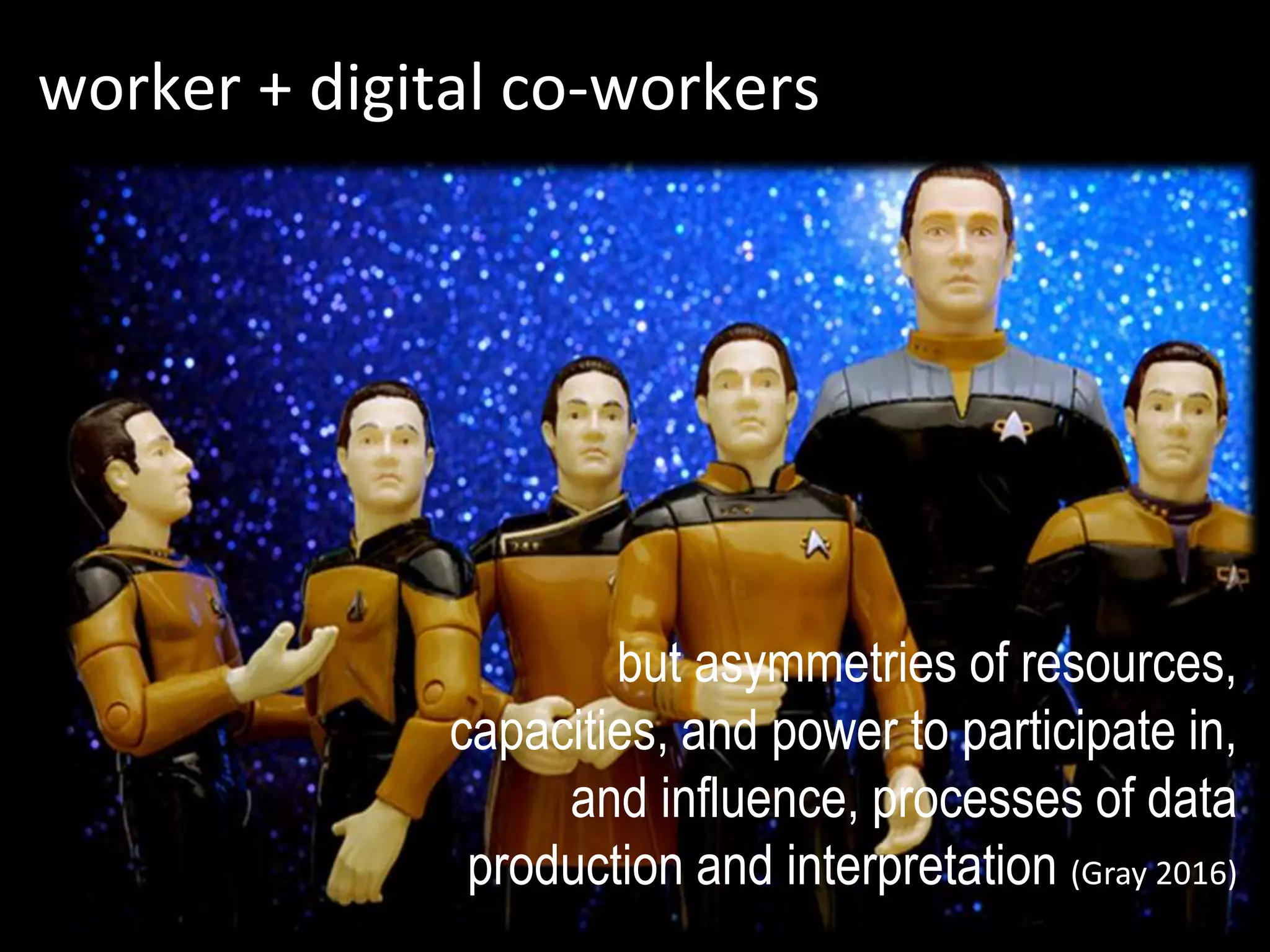 worker + digital co-workers
but asymmetries of resources,
capacities, and power to participate in,
and influence, processes of data
production and interpretation (Gray 2016)
 