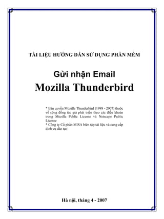 TÀI LIỆU HƯỚNG DẪN SỬ DỤNG PHẦN MỀM
Gửi nhận Email
Mozilla Thunderbird
* Bản quyền Mozilla Thunderbird (1998 - 2007) thuộc
về cộng đồng tác giả phát triển theo các điều khoản
trong Mozilla Public License và Netscape Public
License
* Công ty Cổ phần MISA biên tập tài liệu và cung cấp
dịch vụ đào tạo
Hà nội, tháng 4 - 2007
 