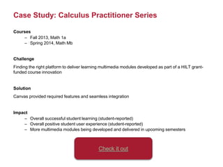 Case Study: Calculus Practitioner Series
Courses
– Fall 2013, Math 1a
– Spring 2014, Math Mb
Challenge
Finding the right platform to deliver learning multimedia modules developed as part of a HILT grant-
funded course innovation
Solution
Canvas provided required features and seamless integration
Impact
– Overall successful student learning (student-reported)
– Overall positive student user experience (student-reported)
– More multimedia modules being developed and delivered in upcoming semesters
 