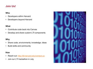 Join Us!
Who
• Developers within Harvard
• Developers beyond Harvard
What
• Contribute code back into Canvas
• Develop and share custom LTI components
Why
• Share code, environments, knowledge, ideas
• Build skills and community
How
• Reach out: http://tlt.harvard.edu/contact-us
• Join our LTI hackathon in July
 