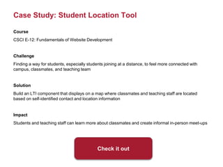 Case Study: Student Location Tool
Course
CSCI E-12: Fundamentals of Website Development
Challenge
Finding a way for students, especially students joining at a distance, to feel more connected with
campus, classmates, and teaching team
Solution
Build an LTI component that displays on a map where classmates and teaching staff are located
based on self-identified contact and location information
Impact
Students and teaching staff can learn more about classmates and create informal in-person meet-ups
Check it out
 