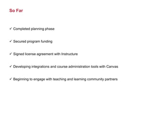 So Far
 Completed planning phase
 Secured program funding
 Signed license agreement with Instructure
 Developing integrations and course administration tools with Canvas
 Beginning to engage with teaching and learning community partners
 