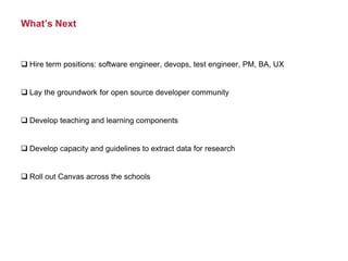 What’s Next
 Hire term positions: software engineer, devops, test engineer, PM, BA, UX
 Lay the groundwork for open source developer community
 Develop teaching and learning components
 Develop capacity and guidelines to extract data for research
 Roll out Canvas across the schools
 