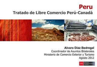 Peru
Tratado de Libre Comercio Perú-Canadá
Alvaro Díaz Bedregal
Coordinador de Asuntos Bilaterales
Ministerio de Comercio Exterior y Turismo
Agosto 2012
 