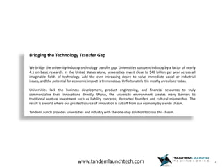 4Bridging the Technology Transfer GapWe bridge the university-industry technology transfer gap. Universities outspent industry by a factor of nearly 4:1 on basic research. In the United States alone, universities invest close to $40 billion per year across all imaginable fields of technology. Add the ever increasing desire to solve immediate social or industrial issues, and the potential for economic impact is tremendous. Unfortunately it is mostly unrealised today.Universities lack the business development, product engineering, and financial resources to truly commercialise their innovations directly. Worse, the university environment creates many barriers to traditional venture investment such as liability concerns, distracted founders and cultural mismatches. The result is a world where our greatest source of innovation is cut off from our economy by a wide chasm.TandemLaunch provides universities and industry with the one-stop solution to cross this chasm.