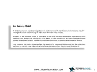 6Our Business ModelAt TandemLaunch we provide a bridge between academic research and the consumer electronics industry - helping both sides to obtain their goals in the most efficient manner possible.Academia is the dominant source of innovation in our world and most researchers aspire to have their inventions used widely in the industry with a fair reward for their contribution. Yet, most universities lack the business development, product engineering, and financial resources to commercialise innovation directly.Large consumer electronics companies have the resources for commercial deployment but, like universities, are forced to maintain a low risk profile which often prevents them from digesting early ideas directly.