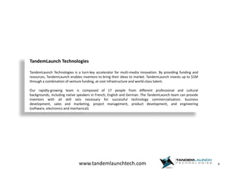 8TandemLaunchTechnologiesTandemLaunch Technologies is a turn-key accelerator for multi-media innovation. By providing funding and resources, TandemLaunch enables inventors to bring their ideas to market. TandemLaunch invests up to $1M through a combination of venture funding, at-cost infrastructure and world-class talent. Our rapidly-growing team is composed of 17 people from different professional and cultural backgrounds, including native speakers in French, English and German. The TandemLaunch team can provide inventors with all skill sets necessary for successful technology commercialisation: business development, sales and marketing, project management, product development, and engineering (software, electronics and mechanical).