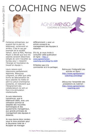 Newsletter - 4 février 2014

COACHING NEWS

Certaines entreprises, qui
avaient fait le pari du
télétravail, reviennent en
arrière. C’est le cas par
exemple de la société
Yahoo!, dont la PDG, Marissa
Mayer a décidé que tous les
salariés seraient désormais
obligés de venir travailler au
bureau pour « ressentir
l’énergie et l’excitation du
travail en équipe ».

!

Leurs raisons sont
néanmoins parfaitement
légitimes. Beaucoup
craignent, en effet que cette
forme de délocalisation de
leurs salariés ne mette en
péril la culture d’entreprise
existante, et redoutent que
l’éloignement des
collaborateurs ne soit un
frein à la stimulation
intellectuelle.

!

Je suis néanmoins
convaincue, que le
télétravail obéit, avec une
utilisation pointue et
adaptée des nouvelles
technologies et des
ajustements managériaux,
aux grands principes de
management des équipes à
distance.

!

Je vous donne donc rendezvous le mois prochain pour
le deuxième volet de «
Accepter de manager

différemment » avec un
article consacré au
management des équipes à
distance.

!

D’ci là, je vous invite à
consulter cette publication
en ligne : http://
www.agnesmensocoaching.com/blog/?p=609

!

N’hésitez pas à la
commenter et à la partager.

!
!
!
!
!
!
!
!
!
!
!
!
!
!
!
!
!
!
!
!
!
!
!
!
!
!
!
!

!
!
!
!
!
!
!
!
!
!
!
!
!
!
!

Retrouvez l’intégralité des
articles en ligne :
http://www.agnesmensocoaching.com/blog/
Découvrez l’ensemble des
prestations du Cabinet :
http://www.agnesmensocoaching.com

!4 © Agnes Menso http://www.agnesmenso-coaching.com

 