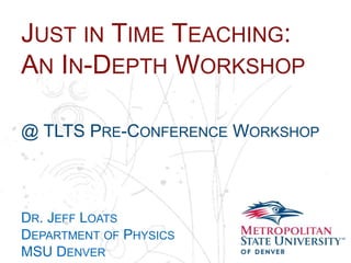 Name
School
Department
JUST IN TIME TEACHING:
AN IN-DEPTH WORKSHOP
@ TLTS PRE-CONFERENCE WORKSHOP
DR. JEFF LOATS
DEPARTMENT OF PHYSICS
MSU DENVER
 