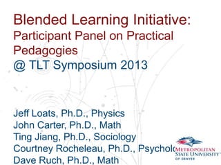 Blended Learning Initiative:
Participant Panel on Practical
Pedagogies
Name
School Symposium 2013
@ TLT
Department

Jeff Loats, Ph.D., Physics
John Carter, Ph.D., Math
Ting Jiang, Ph.D., Sociology
Courtney Rocheleau, Ph.D., Psychology
Dave Ruch, Ph.D., Math

 