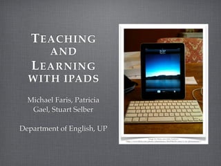 T EACHING
     AND
  L EARNING
  WITH IPADS
  Michael Faris, Patricia
   Gael, Stuart Selber

Department of English, UP
                                                   Image by Flickr user John Federico
                            <http://www.ﬂickr.com/photos/johnfederico/4519786150/sizes/o/in/photostream/>
 