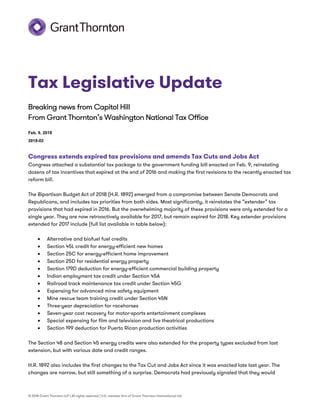 © 2018 Grant Thornton LLP | All rights reserved | U.S. member firm of Grant Thornton International Ltd
Tax Legislative Update
Breaking news from Capitol Hill
From Grant Thornton’s Washington National Tax Office
Feb. 9, 2018
2018-02
Congress extends expired tax provisions and amends Tax Cuts and Jobs Act
Congress attached a substantial tax package to the government funding bill enacted on Feb. 9, reinstating
dozens of tax incentives that expired at the end of 2016 and making the first revisions to the recently enacted tax
reform bill.
The Bipartisan Budget Act of 2018 (H.R. 1892) emerged from a compromise between Senate Democrats and
Republicans, and includes tax priorities from both sides. Most significantly, it reinstates the “extender” tax
provisions that had expired in 2016. But the overwhelming majority of these provisions were only extended for a
single year. They are now retroactively available for 2017, but remain expired for 2018. Key extender provisions
extended for 2017 include (full list available in table below):
 Alternative and biofuel fuel credits
 Section 45L credit for energy-efficient new homes
 Section 25C for energy-efficient home improvement
 Section 25D for residential energy property
 Section 179D deduction for energy-efficient commercial building property
 Indian employment tax credit under Section 45A
 Railroad track maintenance tax credit under Section 45G
 Expensing for advanced mine safety equipment
 Mine rescue team training credit under Section 45N
 Three-year depreciation for racehorses
 Seven-year cost recovery for motor-sports entertainment complexes
 Special expensing for film and television and live theatrical productions
 Section 199 deduction for Puerto Rican production activities
The Section 48 and Section 45 energy credits were also extended for the property types excluded from last
extension, but with various date and credit ranges.
H.R. 1892 also includes the first changes to the Tax Cut and Jobs Act since it was enacted late last year. The
changes are narrow, but still something of a surprise. Democrats had previously signaled that they would
 