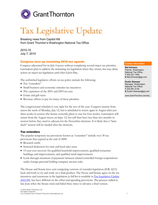 Tax Legislative Update
Breaking news from Capitol Hill
from Grant Thornton’s Washington National Tax Office

2010-10
July 7, 2010

Congress tees up remaining 2010 tax agenda
                                                                                                   Contact information
Congress adjourned for its July 4 recess without completing several major tax priorities.
                                                                                                   Mel Schwarz
Lawmakers plan to address the remaining tax legislation when they return, but may delay            Partner, Washington
action on major tax legislation until after Labor Day.                                             National Tax Office
                                                                                                   T 202.521.1564
                                                                                                   E Mel.Schwarz@gt.com
The unfinished legislative efforts on tax policy include the following:
                                                                                                   Dustin Stamper
• Tax “extenders”                                                                                  Manager, Washington
• Small business and economic stimulus tax incentives                                              National Tax Office
                                                                                                   T 202.861.4144
• The expiration of the 2001 and 2003 tax cuts                                                     E Dustin.Stamper@gt.com

• Estate and gift taxes                                                                            www.GrantThornton.com/tax
• Revenue offsets to pay for many of these priorities

The congressional schedule is very tight for the rest of the year. Congress returns from
recess the week of Monday, July 12, but is scheduled to recess again in August after just
three weeks in session (the Senate currently plans to stay for four weeks). Lawmakers will
return from the August recess on Sept. 12, but will then have less than two months in
session before they need to adjourn for the November elections. It is likely that a “lame
duck” session will be needed after the elections.

Tax extenders
The popular temporary tax provisions known as “extenders” include over 30 tax
provisions that expired at the end of 2009:
• Research credit
• Itemized deduction for state and local sales taxes
• 15-year cost recovery for qualified leasehold improvements, qualified restaurant
  buildings and improvements, and qualified retail improvements
• Look-through treatment of payments between related controlled foreign corporations
  under foreign personal holding company income rules

The House and Senate have sent competing versions of extender legislation (H.R. 4213)
back and forth to try and settle on a final product. The House and Senate agree on the tax
incentives and extensions in the legislation (a full list is available in Tax Legislative Update
2010-09), but have differed on the offset and spending provisions. The process stalled in
late June when the Senate tried and failed three times to advance a final version.
© 2010 Grant Thornton LLP
All rights reserved
U.S. member firm of Grant Thornton International Ltd                                                1
 