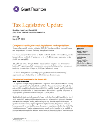 Tax Legislative Update
Breaking news from Capitol Hill
from Grant Thornton’s National Tax Office

2010-05
March 17, 2010


Congress sends job credit legislation to the president                                         Contact information
Congress has sent job creation legislation (H.R. 2847) to the president, which will create     Mel Schwarz
new temporary tax incentives for hiring unemployed workers.                                    Partner
                                                                                               National Tax Office
                                                                                               T 202.521.1564
The House passed the final version of the bill on March 4 with a 217 to 204 vote, and the      E Mel.Schwarz@gt.com

Senate followed on March 17 with a vote of 68 to 29. The president is expected to sign         Dustin Stamper
the bill into law quickly.                                                                     Manager
                                                                                               National Tax Office
                                                                                               T 202.861.4144
H.R. 2847 will extend through 2010 the increased limits and phase-out threshold for            E Dustin.Stamper@gt.com

Section 179 expensing and will create new tax incentives for hiring workers who are not        www.GrantThornton.com/tax

employed for more than 40 hours in the 60 days before their hiring.

The cost of the legislation is offset by a package of new international reporting
requirements and a further delay in worldwide interest allocation rules.

Job creation incentives in the Senate bill
New hire incentives
The legislation exempts employers from the 6.2 percent employer share of Social Security
taxes on wages paid to a “qualified individual” after the date of enactment through the
end of 2010. An additional credit of up to $1,000 is available for each qualified individual
retained by an employer for 52 consecutive weeks. The credit is capped at 6.2 percent of
wages paid the qualified individual during the 52-week period.

Qualified individuals are individuals who begin work after Feb. 3, 2010, and before Jan. 1,
2011, who certify under penalties of perjury that they have not been employed for more
than 40 hours during the 60-day period ending the day the new employment begins. The
qualified individual cannot replace a previous employee unless the pervious employee
leaves voluntarily or was fired for cause. Explanatory material provided by the staff of the
Joint Committee on Taxation indicates that the benefit is also intended to be available in
the case of former employees who are rehired after the requisite period of unemployment.



© 2010 Grant Thornton LLP
All rights reserved
U.S. member firm of Grant Thornton International Ltd
 