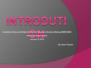 Creativity Culture and Global Contexts in Education Decision Making (NMB1604B)
Instructor Gladys Evans
January 19, 2018
By Jaime Thames
 