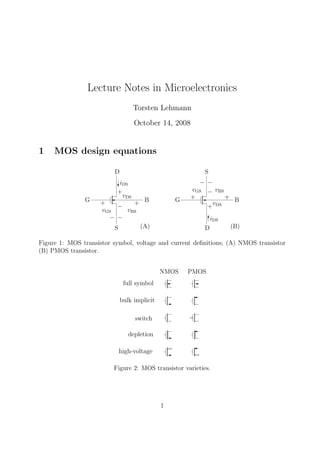 Lecture Notes in Microelectronics
Torsten Lehmann
October 14, 2008
1 MOS design equations
S
B
D
G
−
+
D
B
S
G +
vGS
−
+
−
vBS
vDS
+
−
+
−
vGS
iDS
vDS
+
iDS
−
vBS
(B)(A)
Figure 1: MOS transistor symbol, voltage and current deﬁnitions; (A) NMOS transistor
(B) PMOS transistor.
NMOS PMOS
full symbol
bulk implicit
switch
depletion
high-voltage
Figure 2: MOS transistor varieties.
1
 