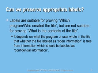 Can we preserve appropriate labels? Labels are suitable for proving “Which program/Who created the file”, but are not suitable for proving “What is the contents of the file”. It depends on what the program or user wrote in the file that whether the file labeled as “open information” is free from information which should be labeled as “confidential information”. 
