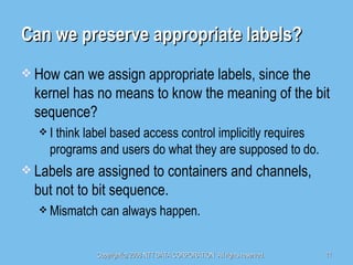 Can we preserve appropriate labels? How can we assign appropriate labels, since the kernel has no means to know the meaning of the bit sequence? I think label based access control implicitly requires programs and users do what they are supposed to do. Labels are assigned to containers and channels, but not to bit sequence. Mismatch can always happen. 