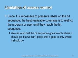 Limitation of access control Since it is impossible to preserve labels on the bit sequence, the best realizable coverage is to restrict the program or user until they reach the bit sequence. We can wish that the bit sequence goes to only where it should go, but we can’t prove that it goes to only where it should go. 