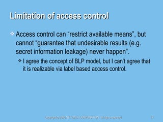 Limitation of access control Access control can “restrict available means”, but cannot “guarantee that undesirable results (e.g. secret information leakage) never happen”. I agree the concept of BLP model, but I can’t agree that it is realizable via label based access control. 
