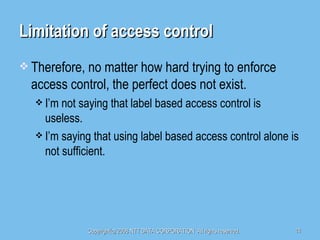 Limitation of access control Therefore, no matter how hard trying to enforce access control, the perfect does not exist. I’m not saying that label based access control is useless. I’m saying that using label based access control alone is not sufficient. 