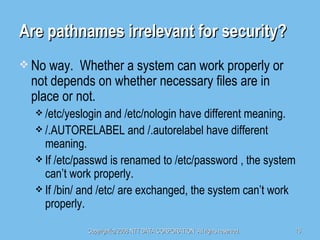 Are pathnames irrelevant for security? No way.  Whether a system can work properly or not depends on whether necessary files are in place or not. /etc/yeslogin and /etc/nologin have different meaning. /.AUTORELABEL and /.autorelabel have different meaning. If /etc/passwd is renamed to /etc/password , the system can’t work properly. If /bin/ and /etc/ are exchanged, the system can’t work properly. 