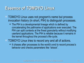 Essence of TOMOYO Linux TOMOYO Linux uses not program's name but process invocation history (in short, PIH) to distinguish processes. The PIH is a developmental lineage which is defined by concatenating the pathname of applications ever executed. The PIH can split contexts at the finest granularity without modifying userland applications. The PIH is reliable because it remains in the kernel throughout the process's life-cycle. TOMOYO Linux tries to record any and all of actions. It chases after processes to the world’s end to record process’s behavior and checks parameters like “strace”. 