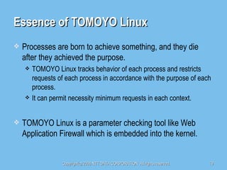 Essence of TOMOYO Linux Processes are born to achieve something, and they die after they achieved the purpose. TOMOYO Linux tracks behavior of each process and restricts requests of each process in accordance with the purpose of each process. It can permit necessity minimum requests in each context. TOMOYO Linux is a parameter checking tool like Web Application Firewall which is embedded into the kernel. 