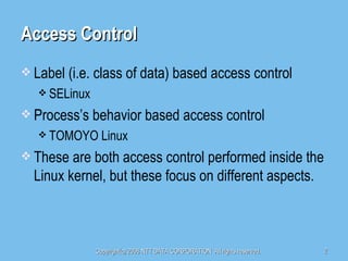 Access Control Label (i.e. class of data) based access control SELinux Process’s behavior based access control TOMOYO Linux These are both access control performed inside the Linux kernel, but these focus on different aspects. 