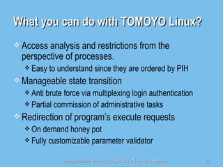 What you can do with TOMOYO Linux? Access analysis and restrictions from the perspective of processes. Easy to understand since they are ordered by PIH Manageable state transition Anti brute force via multiplexing login authentication Partial commission of administrative tasks Redirection of program’s execute requests On demand honey pot Fully customizable parameter validator 