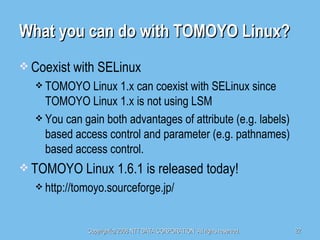 What you can do with TOMOYO Linux? Coexist with SELinux TOMOYO Linux 1.x can coexist with SELinux since TOMOYO Linux 1.x is not using LSM You can gain both advantages of attribute (e.g. labels) based access control and parameter (e.g. pathnames) based access control. TOMOYO Linux 1.6.1 is released today! http://tomoyo.sourceforge.jp/ 