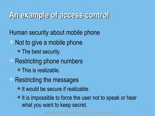 An example of access control Human security about mobile phone Not to give a mobile phone The best security. Restricting phone numbers This is realizable. Restricting the messages It would be secure if realizable. It is impossible to force the user not to speak or hear what you want to keep secret. 
